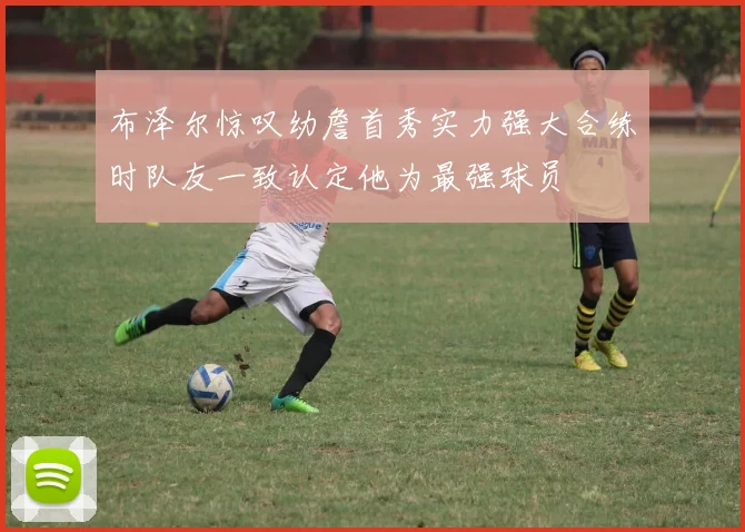 布泽尔惊叹幼詹首秀实力强大合练时队友一致认定他为最强球员