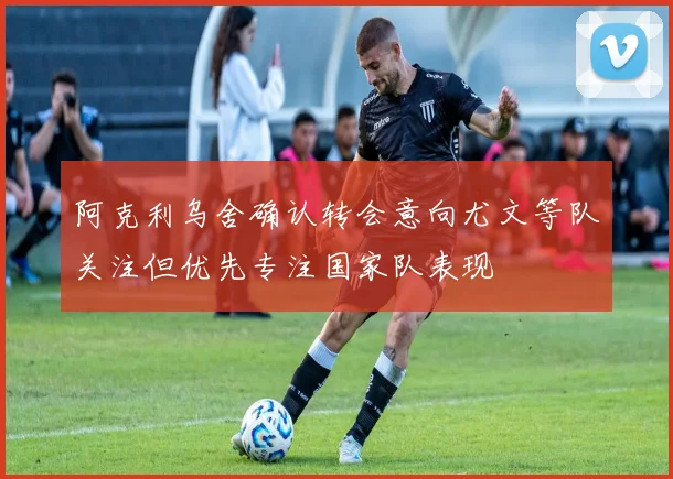 阿克利乌舍确认转会意向尤文等队关注但优先专注国家队表现