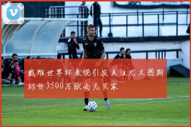 戴维世界杯表现引发关注尤文图斯标价3500万欧尚无买家