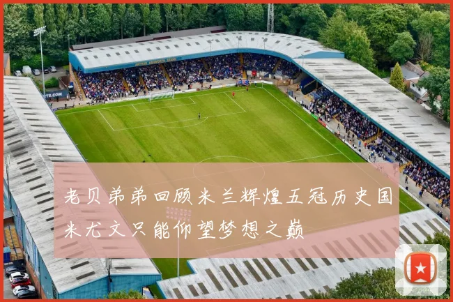 老贝弟弟回顾米兰辉煌五冠历史国米尤文只能仰望梦想之巅