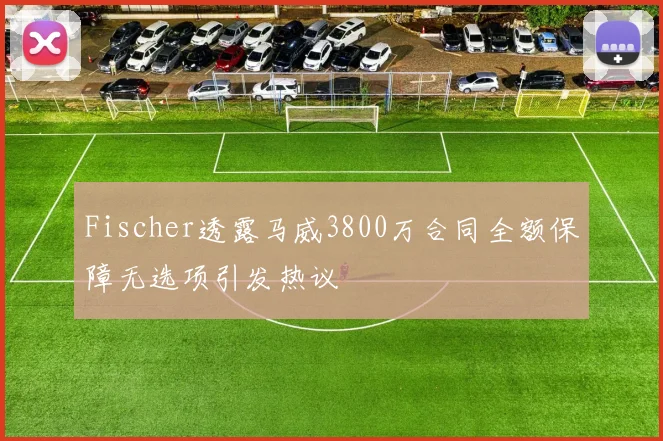 Fischer透露马威3800万合同全额保障无选项引发热议