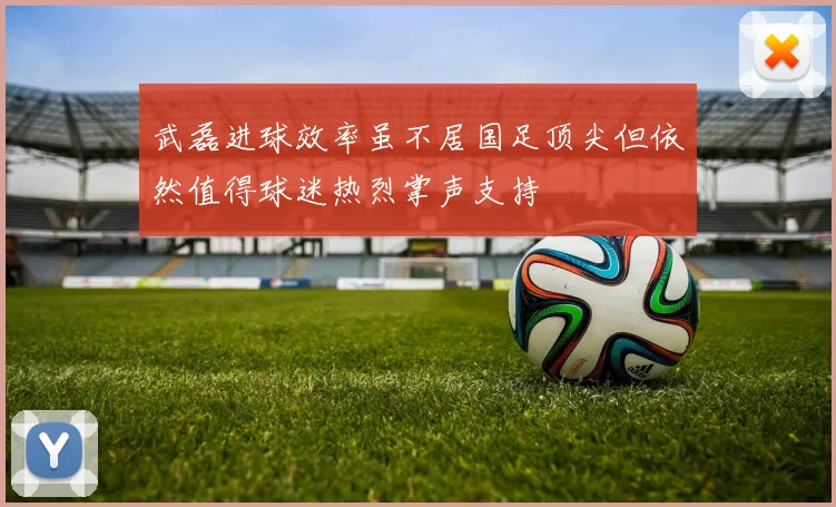 武磊进球效率虽不居国足顶尖但依然值得球迷热烈掌声支持