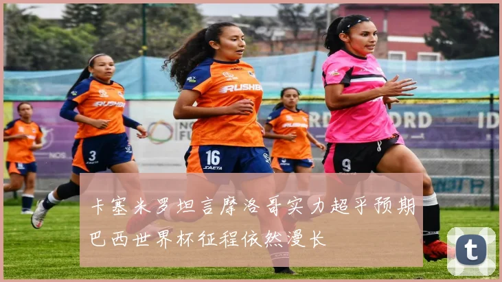卡塞米罗坦言摩洛哥实力超乎预期巴西世界杯征程依然漫长