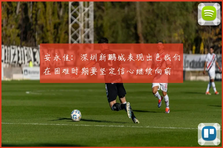 安永佳：深圳新鹏城表现出色我们在困难时期要坚定信心继续向前