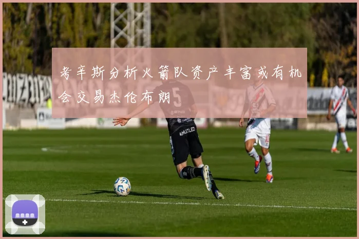 考辛斯分析火箭队资产丰富或有机会交易杰伦布朗