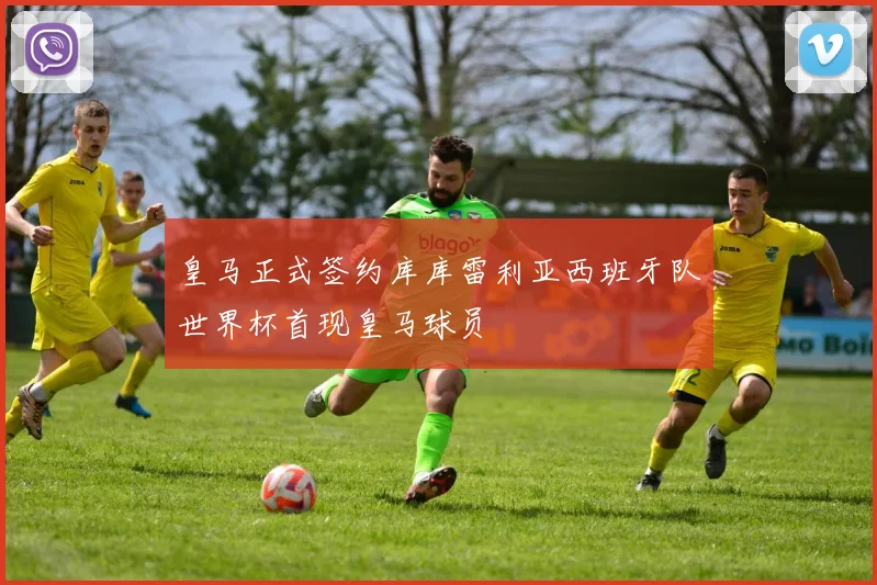 皇马正式签约库库雷利亚西班牙队世界杯首现皇马球员