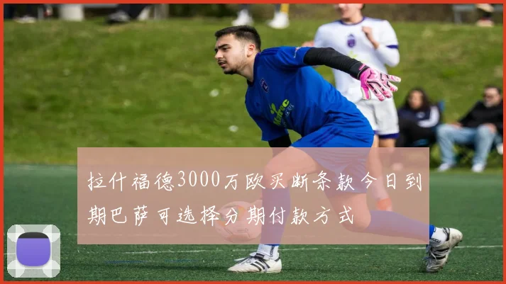 拉什福德3000万欧买断条款今日到期巴萨可选择分期付款方式