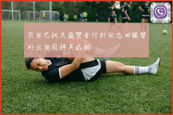 贝尔巴托夫盛赞舍什科状态回暖替补出场同样具威胁