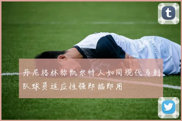 丹尼格林称凯尔特人如同现代马刺队球员适应性强即插即用