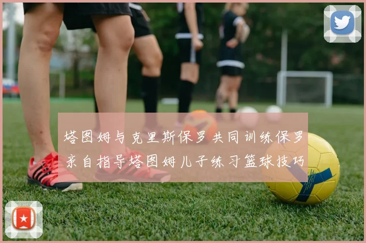 塔图姆与克里斯保罗共同训练保罗亲自指导塔图姆儿子练习篮球技巧
