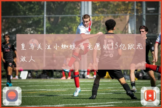 皇马关注小蜘蛛马竞愿以15亿欧元放人
