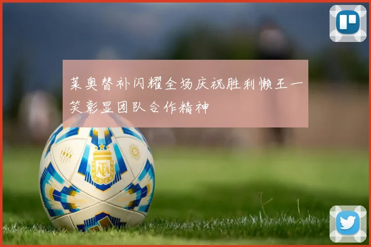 莱奥替补闪耀全场庆祝胜利懒王一笑彰显团队合作精神
