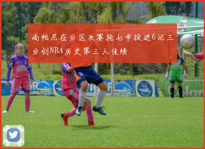 尚帕尼在分区决赛抢七中投进6记三分创NBA历史第三人佳绩