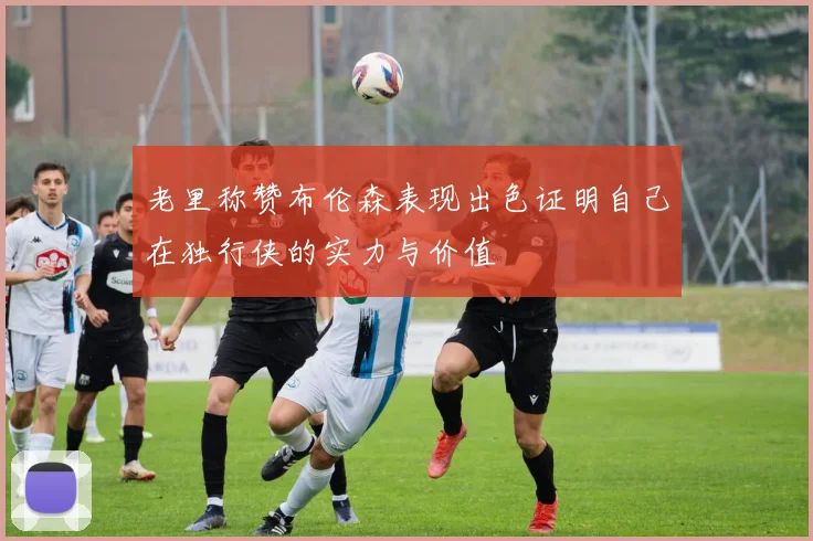 老里称赞布伦森表现出色证明自己在独行侠的实力与价值