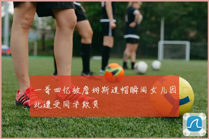 一哥回忆被詹姆斯追帽瞬间女儿因此遭受同学欺负