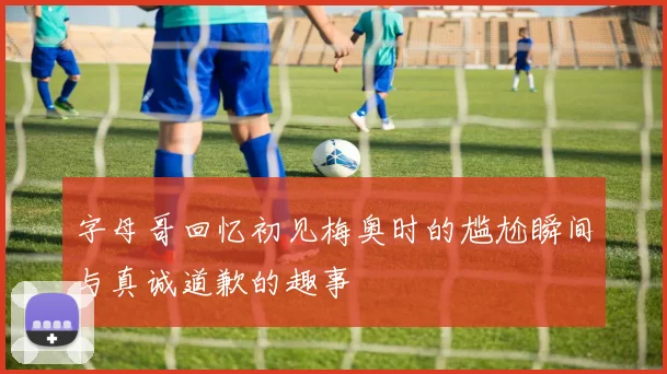 字母哥回忆初见梅奥时的尴尬瞬间与真诚道歉的趣事