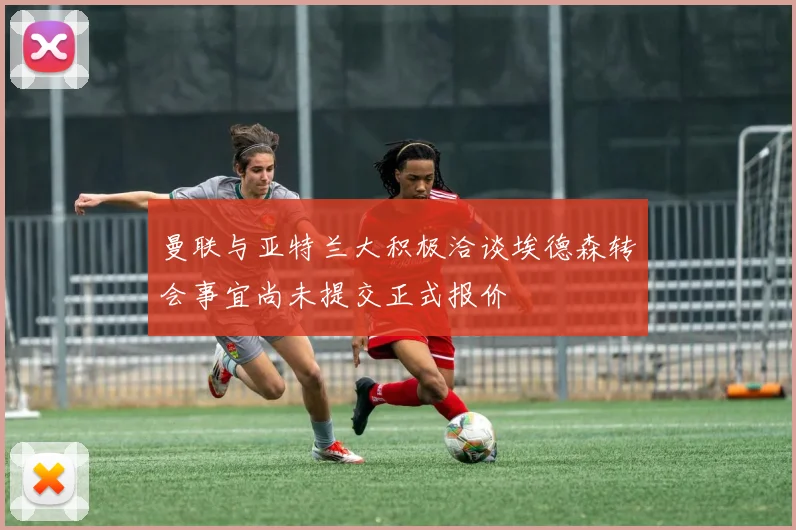 曼联与亚特兰大积极洽谈埃德森转会事宜尚未提交正式报价