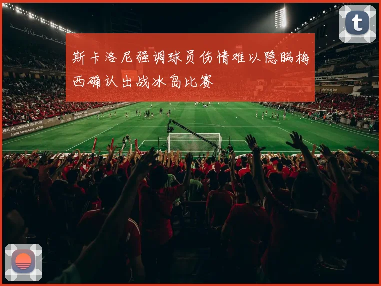 斯卡洛尼强调球员伤情难以隐瞒梅西确认出战冰岛比赛