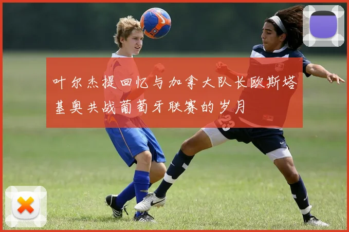 叶尔杰提回忆与加拿大队长欧斯塔基奥共战葡萄牙联赛的岁月
