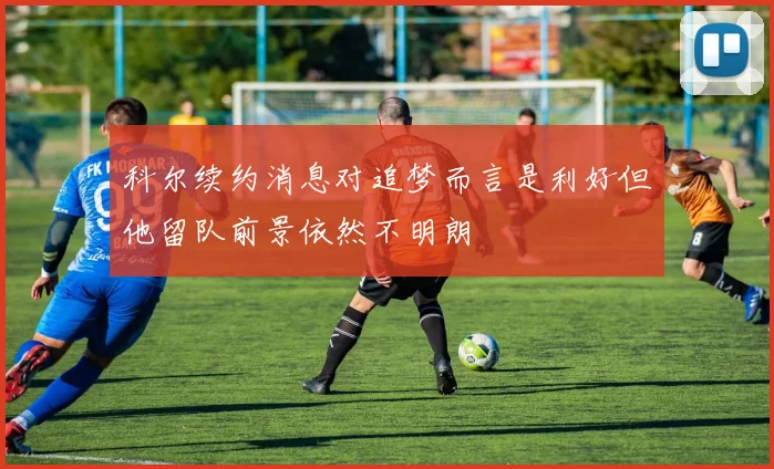 科尔续约消息对追梦而言是利好但他留队前景依然不明朗