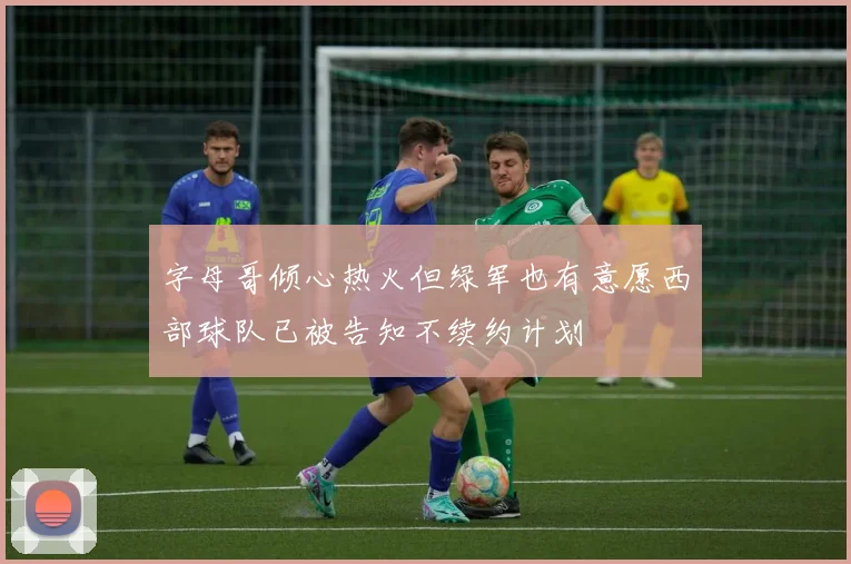 字母哥倾心热火但绿军也有意愿西部球队已被告知不续约计划