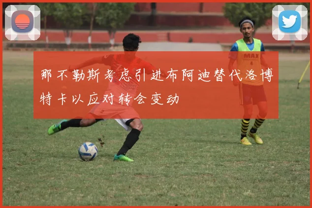 那不勒斯考虑引进布阿迪替代洛博特卡以应对转会变动